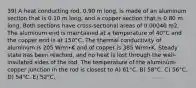 39) A heat conducting rod, 0.90 m long, is made of an aluminum section that is 0.10 m long, and a copper section that is 0.80 m long. Both sections have cross-sectional areas of 0.00040 m2. The aluminum end is maintained at a temperature of 40°C and the copper end is at 150°C. The thermal conductivity of aluminum is 205 W/m∙K and of copper is 385 W/m∙K. Steady state has been reached, and no heat is lost through the well-insulated sides of the rod. The temperature of the aluminum-copper junction in the rod is closest to A) 61°C. B) 58°C. C) 56°C. D) 54°C. E) 52°C.