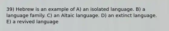 39) Hebrew is an example of A) an isolated language. B) a language family. C) an Altaic language. D) an extinct language. E) a revived language