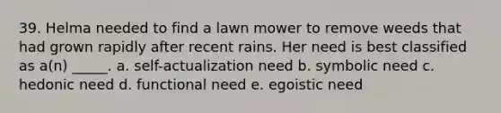 39. Helma needed to find a lawn mower to remove weeds that had grown rapidly after recent rains. Her need is best classified as a(n) _____. a. self-actualization need b. symbolic need c. hedonic need d. functional need e. egoistic need