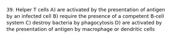 39. Helper T cells A) are activated by the presentation of antigen by an infected cell B) require the presence of a competent B-cell system C) destroy bacteria by phagocytosis D) are activated by the presentation of antigen by macrophage or dendritic cells