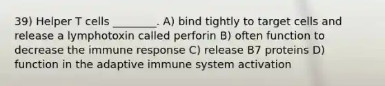 39) Helper T cells ________. A) bind tightly to target cells and release a lymphotoxin called perforin B) often function to decrease the immune response C) release B7 proteins D) function in the adaptive immune system activation