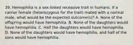 39. Hemophilia is a sex-linked recessive trait in humans. If a carrier female (heterozygous for the trait) mated with a normal male, what would be the expected outcome(s)? A. None of the offspring would have hemophilia. B. None of the daughters would have hemophilia. C. Half the daughters would have hemophilia. D. None of the daughters would have hemophilia, and half of the sons would have hemophilia.