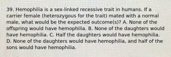 39. Hemophilia is a sex-linked recessive trait in humans. If a carrier female (heterozygous for the trait) mated with a normal male, what would be the expected outcome(s)? A. None of the offspring would have hemophilia. B. None of the daughters would have hemophilia. C. Half the daughters would have hemophilia. D. None of the daughters would have hemophilia, and half of the sons would have hemophilia.