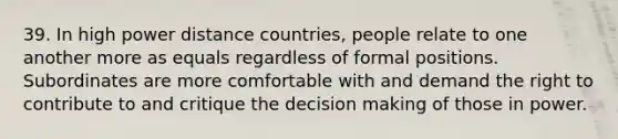 39. In high power distance countries, people relate to one another more as equals regardless of formal positions. Subordinates are more comfortable with and demand the right to contribute to and critique the decision making of those in power.