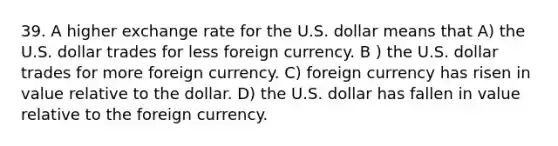 39. A higher exchange rate for the U.S. dollar means that A) the U.S. dollar trades for less foreign currency. B ) the U.S. dollar trades for more foreign currency. C) foreign currency has risen in value relative to the dollar. D) the U.S. dollar has fallen in value relative to the foreign currency.