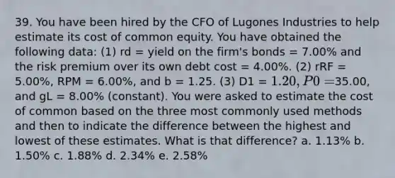 39. You have been hired by the CFO of Lugones Industries to help estimate its cost of common equity. You have obtained the following data: (1) rd = yield on the firm's bonds = 7.00% and the risk premium over its own debt cost = 4.00%. (2) rRF = 5.00%, RPM = 6.00%, and b = 1.25. (3) D1 = 1.20, P0 =35.00, and gL = 8.00% (constant). You were asked to estimate the cost of common based on the three most commonly used methods and then to indicate the difference between the highest and lowest of these estimates. What is that difference? a. 1.13% b. 1.50% c. 1.88% d. 2.34% e. 2.58%