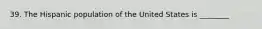 39. The Hispanic population of the United States is ________