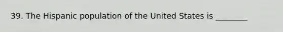 39. The Hispanic population of the United States is ________