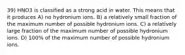 39) HNO3 is classified as a strong acid in water. This means that it produces A) no hydronium ions. B) a relatively small fraction of the maximum number of possible hydronium ions. C) a relatively large fraction of the maximum number of possible hydronium ions. D) 100% of the maximum number of possible hydronium ions.