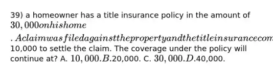 39) a homeowner has a title insurance policy in the amount of 30,000 on his home. A claim was filed against the property and the title insurance company paid out10,000 to settle the claim. The coverage under the policy will continue at? A. 10,000. B.20,000. C. 30,000. D.40,000.