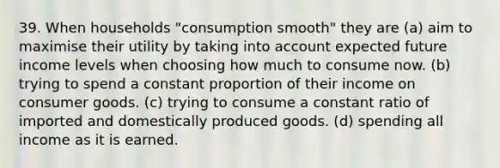 39. When households "consumption smooth" they are (a) aim to maximise their utility by taking into account expected future income levels when choosing how much to consume now. (b) trying to spend a constant proportion of their income on consumer goods. (c) trying to consume a constant ratio of imported and domestically produced goods. (d) spending all income as it is earned.