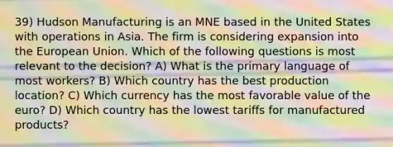 39) Hudson Manufacturing is an MNE based in the United States with operations in Asia. The firm is considering expansion into the European Union. Which of the following questions is most relevant to the decision? A) What is the primary language of most workers? B) Which country has the best production location? C) Which currency has the most favorable value of the euro? D) Which country has the lowest tariffs for manufactured products?