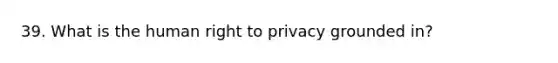 39. What is the human right to privacy grounded in?