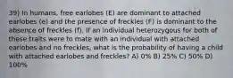 39) In humans, free earlobes (E) are dominant to attached earlobes (e) and the presence of freckles (F) is dominant to the absence of freckles (f). If an individual heterozygous for both of these traits were to mate with an individual with attached earlobes and no freckles, what is the probability of having a child with attached earlobes and freckles? A) 0% B) 25% C) 50% D) 100%