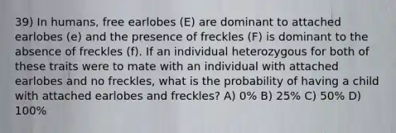 39) In humans, free earlobes (E) are dominant to attached earlobes (e) and the presence of freckles (F) is dominant to the absence of freckles (f). If an individual heterozygous for both of these traits were to mate with an individual with attached earlobes and no freckles, what is the probability of having a child with attached earlobes and freckles? A) 0% B) 25% C) 50% D) 100%