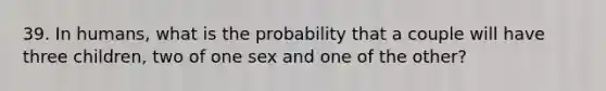 39. In humans, what is the probability that a couple will have three children, two of one sex and one of the other?