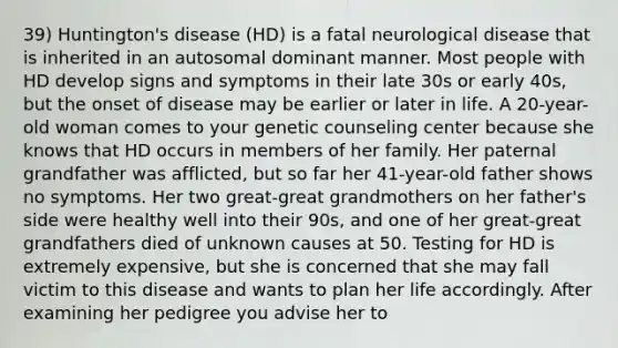 39) Huntington's disease (HD) is a fatal neurological disease that is inherited in an autosomal dominant manner. Most people with HD develop signs and symptoms in their late 30s or early 40s, but the onset of disease may be earlier or later in life. A 20-year-old woman comes to your genetic counseling center because she knows that HD occurs in members of her family. Her paternal grandfather was afflicted, but so far her 41-year-old father shows no symptoms. Her two great-great grandmothers on her father's side were healthy well into their 90s, and one of her great-great grandfathers died of unknown causes at 50. Testing for HD is extremely expensive, but she is concerned that she may fall victim to this disease and wants to plan her life accordingly. After examining her pedigree you advise her to