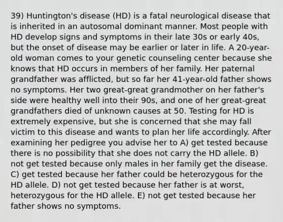 39) Huntington's disease (HD) is a fatal neurological disease that is inherited in an autosomal dominant manner. Most people with HD develop signs and symptoms in their late 30s or early 40s, but the onset of disease may be earlier or later in life. A 20-year-old woman comes to your genetic counseling center because she knows that HD occurs in members of her family. Her paternal grandfather was afflicted, but so far her 41-year-old father shows no symptoms. Her two great-great grandmother on her father's side were healthy well into their 90s, and one of her great-great grandfathers died of unknown causes at 50. Testing for HD is extremely expensive, but she is concerned that she may fall victim to this disease and wants to plan her life accordingly. After examining her pedigree you advise her to A) get tested because there is no possibility that she does not carry the HD allele. B) not get tested because only males in her family get the disease. C) get tested because her father could be heterozygous for the HD allele. D) not get tested because her father is at worst, heterozygous for the HD allele. E) not get tested because her father shows no symptoms.