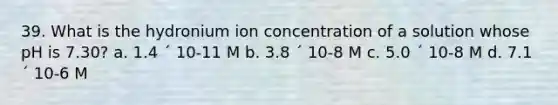 39. What is the hydronium ion concentration of a solution whose pH is 7.30? a. 1.4 ´ 10-11 M b. 3.8 ´ 10-8 M c. 5.0 ´ 10-8 M d. 7.1 ´ 10-6 M