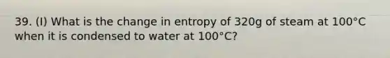 39. (I) What is the change in entropy of 320g of steam at 100°C when it is condensed to water at 100°C?