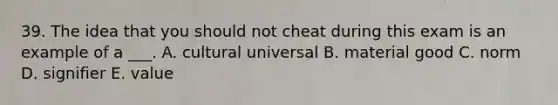 39. The idea that you should not cheat during this exam is an example of a ___. A. cultural universal B. material good C. norm D. signifier E. value