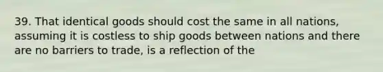 39. That identical goods should cost the same in all nations, assuming it is costless to ship goods between nations and there are no barriers to trade, is a reflection of the