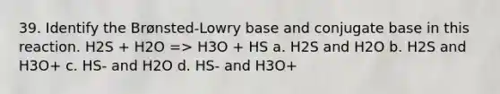 39. Identify the Brønsted-Lowry base and conjugate base in this reaction. H2S + H2O => H3O + HS a. H2S and H2O b. H2S and H3O+ c. HS- and H2O d. HS- and H3O+