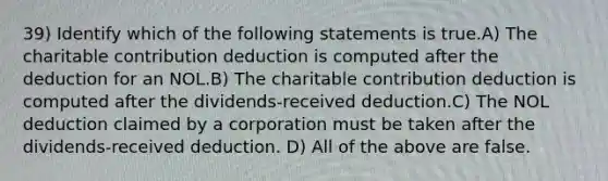 39) Identify which of the following statements is true.A) The charitable contribution deduction is computed after the deduction for an NOL.B) The charitable contribution deduction is computed after the dividends-received deduction.C) The NOL deduction claimed by a corporation must be taken after the dividends-received deduction. D) All of the above are false.