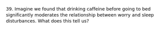 39. Imagine we found that drinking caffeine before going to bed significantly moderates the relationship between worry and sleep disturbances. What does this tell us?