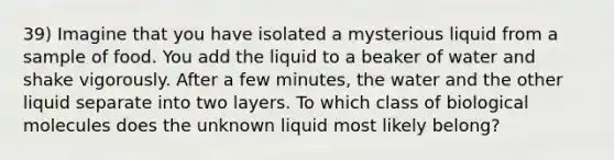 39) Imagine that you have isolated a mysterious liquid from a sample of food. You add the liquid to a beaker of water and shake vigorously. After a few minutes, the water and the other liquid separate into two layers. To which class of biological molecules does the unknown liquid most likely belong?