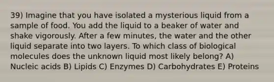 39) Imagine that you have isolated a mysterious liquid from a sample of food. You add the liquid to a beaker of water and shake vigorously. After a few minutes, the water and the other liquid separate into two layers. To which class of biological molecules does the unknown liquid most likely belong? A) Nucleic acids B) Lipids C) Enzymes D) Carbohydrates E) Proteins