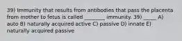 39) Immunity that results from antibodies that pass the placenta from mother to fetus is called ________ immunity. 39) _____ A) auto B) naturally acquired active C) passive D) innate E) naturally acquired passive