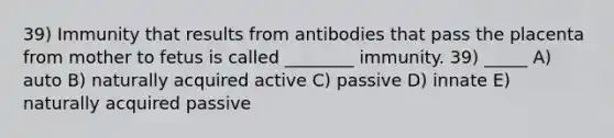 39) Immunity that results from antibodies that pass the placenta from mother to fetus is called ________ immunity. 39) _____ A) auto B) naturally acquired active C) passive D) innate E) naturally acquired passive