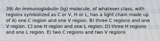 39) An immunoglobulin (Ig) molecule, of whatever class, with regions symbolized as C or V, H or L, has a light chain made up of A) one C region and one V region. B) three C regions and one V region. C) one H region and one L region. D) three H regions and one L region. E) two C regions and two V regions