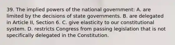 39. The implied powers of the national government: A. are limited by the decisions of state governments. B. are delegated in Article II, Section 6. C. give elasticity to our constitutional system. D. restricts Congress from passing legislation that is not specifically delegated in the Constitution.