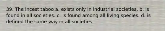 39. The incest taboo a. exists only in industrial societies. b. is found in all societies. c. is found among all living species. d. is defined the same way in all societies.