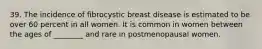 39. The incidence of fibrocystic breast disease is estimated to be over 60 percent in all women. It is common in women between the ages of ________ and rare in postmenopausal women.