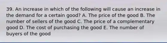 39. An increase in which of the following will cause an increase in the demand for a certain good? A. The price of the good B. The number of sellers of the good C. The price of a complementary good D. The cost of purchasing the good E. The number of buyers of the good