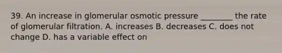 39. An increase in glomerular osmotic pressure ________ the rate of glomerular filtration. A. increases B. decreases C. does not change D. has a variable effect on