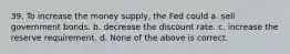 39. To increase the money supply, the Fed could a. sell government bonds. b. decrease the discount rate. c. increase the reserve requirement. d. None of the above is correct.