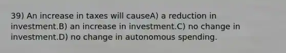 39) An increase in taxes will causeA) a reduction in investment.B) an increase in investment.C) no change in investment.D) no change in autonomous spending.