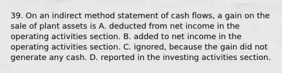 39. On an indirect method statement of cash flows, a gain on the sale of plant assets is A. deducted from net income in the operating activities section. B. added to net income in the operating activities section. C. ignored, because the gain did not generate any cash. D. reported in the investing activities section.