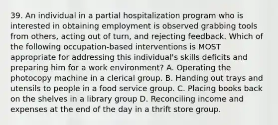 39. An individual in a partial hospitalization program who is interested in obtaining employment is observed grabbing tools from others, acting out of turn, and rejecting feedback. Which of the following occupation-based interventions is MOST appropriate for addressing this individual's skills deficits and preparing him for a work environment? A. Operating the photocopy machine in a clerical group. B. Handing out trays and utensils to people in a food service group. C. Placing books back on the shelves in a library group D. Reconciling income and expenses at the end of the day in a thrift store group.