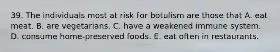 39. The individuals most at risk for botulism are those that A. eat meat. B. are vegetarians. C. have a weakened immune system. D. consume home-preserved foods. E. eat often in restaurants.