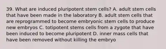 39. What are induced pluripotent stem cells? A. adult stem cells that have been made in the laboratory B. adult stem cells that are reprogrammed to become embryonic stem cells to produce new embryos C. totipotent stems cells from a zygote that have been induced to become pluripotent D. inner mass cells that have been removed without killing the embryo