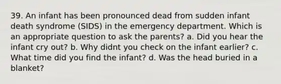 39. An infant has been pronounced dead from sudden infant death syndrome (SIDS) in the emergency department. Which is an appropriate question to ask the parents? a. Did you hear the infant cry out? b. Why didnt you check on the infant earlier? c. What time did you find the infant? d. Was the head buried in a blanket?