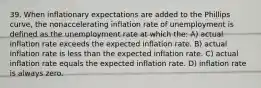 39. When inflationary expectations are added to the Phillips curve, the nonaccelerating inflation rate of unemployment is defined as the unemployment rate at which the: A) actual inflation rate exceeds the expected inflation rate. B) actual inflation rate is less than the expected inflation rate. C) actual inflation rate equals the expected inflation rate. D) inflation rate is always zero.