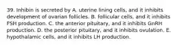 39. Inhibin is secreted by A. uterine lining cells, and it inhibits development of ovarian follicles. B. follicular cells, and it inhibits FSH production. C. the anterior pituitary, and it inhibits GnRH production. D. the posterior pituitary, and it inhibits ovulation. E. hypothalamic cells, and it inhibits LH production.