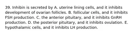 39. Inhibin is secreted by A. uterine lining cells, and it inhibits development of ovarian follicles. B. follicular cells, and it inhibits FSH production. C. the anterior pituitary, and it inhibits GnRH production. D. the posterior pituitary, and it inhibits ovulation. E. hypothalamic cells, and it inhibits LH production.