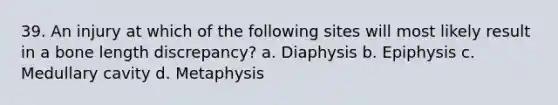 39. An injury at which of the following sites will most likely result in a bone length discrepancy? a. Diaphysis b. Epiphysis c. Medullary cavity d. Metaphysis